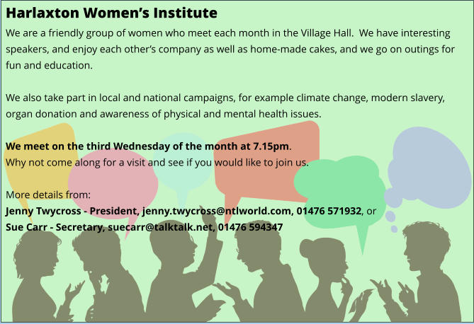 Harlaxton Women’s Institute We are a friendly group of women who meet each month in the Village Hall.  We have interesting speakers, and enjoy each other’s company as well as home-made cakes, and we go on outings for fun and education.  We also take part in local and national campaigns, for example climate change, modern slavery, organ donation and awareness of physical and mental health issues.  We meet on the third Wednesday of the month at 7.15pm. Why not come along for a visit and see if you would like to join us.  More details from: Jenny Twycross - President, jenny.twycross@ntlworld.com, 01476 571932, or Sue Carr - Secretary, suecarr@talktalk.net, 01476 594347